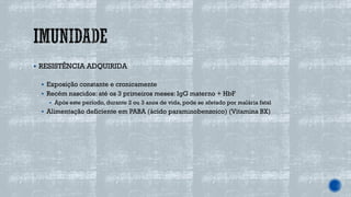 ▪ RESISTÊNCIA ADQUIRIDA
▪ Exposição constante e cronicamente
▪ Recém nascidos: até os 3 primeiros meses: IgG materno + HbF
▪ Após este período, durante 2 ou 3 anos de vida, pode se afetado por malária fatal
▪ Alimentação deficiente em PABA (ácido paraminobenzoico) (Vitamina BX)
 