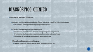 ▪ Sintomas e sinais clínicos
▪ Acesso ou paroxismo malárico: febre elevada, calafrio,calor, sudorese
▪ O “acesso” corresponde à esquizogonia sanguinea
▪ Anemia, causada principalmente por:
▪ Destruição das hemácias durante as esquizogonias sanguineas
▪ Destruição das hemácias parasitadas e hemácias sadias no baço
▪ Hemólise de hemácias normais por auto-anticorpos
▪ Complicações representadas por:
▪ Lesões cerebrais, insuficiência renal, hemoglobinúria etc.
 
