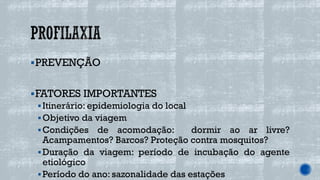▪PREVENÇÃO
▪FATORES IMPORTANTES
▪Itinerário: epidemiologia do local
▪Objetivo da viagem
▪Condições de acomodação: dormir ao ar livre?
Acampamentos? Barcos? Proteção contra mosquitos?
▪Duração da viagem: período de incubação do agente
etiológico
▪Período do ano: sazonalidade das estações
 