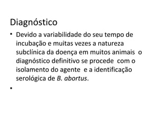 Diagnóstico
• Devido a variabilidade do seu tempo de
incubação e muitas vezes a natureza
subclínica da doença em muitos animais o
diagnóstico definitivo se procede com o
isolamento do agente e a identificação
serológica de B. abortus.
•
 