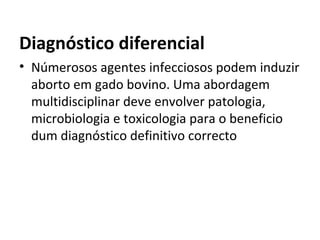 Diagnóstico diferencial
• Númerosos agentes infecciosos podem induzir
aborto em gado bovino. Uma abordagem
multidisciplinar deve envolver patologia,
microbiologia e toxicologia para o beneficio
dum diagnóstico definitivo correcto
 