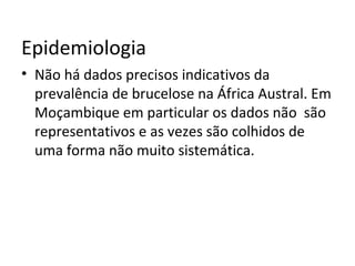 Epidemiologia
• Não há dados precisos indicativos da
prevalência de brucelose na África Austral. Em
Moçambique em particular os dados não são
representativos e as vezes são colhidos de
uma forma não muito sistemática.
 
