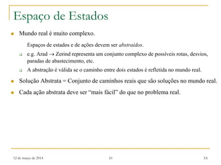 12 de março de 2014 10 IA
Espaço de Estados
 Mundo real é muito complexo.
Espaços de estados e de ações devem ser abstraídos.
 e.g. Arad  Zerind representa um conjunto complexo de possíveis rotas, desvios,
paradas de abastecimento, etc.
 A abstração é válida se o caminho entre dois estados é refletida no mundo real.
 Solução Abstrata = Conjunto de caminhos reais que são soluções no mundo real.
 Cada ação abstrata deve ser “mais fácil” do que no problema real.
 