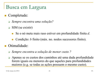 12 de março de 2014 21 IA
Busca em Largura
 Completude:
 Sempre encontra uma solução?
 SIM (se existir)
 Se o nó meta mais raso estiver em profundidade finita d.
 Condição: b finito (máx. no. nodos sucessores finito).
 Otimalidade:
 Sempre encontra a solução de menor custo ?
 Apenas se os custos dos caminhos até uma dada profundidade
forem iguais ou menores do que aqueles para profundidades
maiores (e.g. se todas as ações possuem o mesmo custo).
 