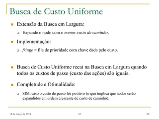 12 de março de 2014 22 IA
Busca de Custo Uniforme
 Extensão da Busca em Largura:
 Expande o nodo com o menor custo de caminho.
 Implementação:
 fringe = fila de prioridade com chave dada pelo custo.
 Busca de Custo Uniforme recai na Busca em Largura quando
todos os custos de passo (custo das ações) são iguais.
 Completude e Otimalidade:
 SIM, caso o custo de passo for positivo (o que implica que nodos serão
expandidos em ordem crescente de custo de caminho).
 