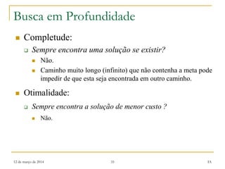 12 de março de 2014 35 IA
Busca em Profundidade
 Completude:
 Sempre encontra uma solução se existir?
 Não.
 Caminho muito longo (infinito) que não contenha a meta pode
impedir de que esta seja encontrada em outro caminho.
 Otimalidade:
 Sempre encontra a solução de menor custo ?
 Não.
 