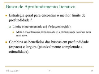 12 de março de 2014 37 IA
Busca de Aprofundamento Iterativo
 Estratégia geral para encontrar o melhor limite de
profundidade l.
 Limite é incrementado até d (desconhecido).
 Meta é encontrada na profundidade d, a profundidade do nodo meta
mais raso.
 Combina os benefícios das buscas em profundidade
(espaço) e largura (possivelmente completude e
otimalidade).
 