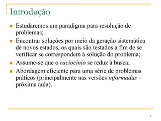 Introdução
 Estudaremos um paradigma para resolução de
problemas;
 Encontrar soluções por meio da geração sistemática
de novos estados, os quais são testados a fim de se
verificar se correspondem à solução do problema;
 Assume-se que o raciocínio se reduz à busca;
 Abordagem eficiente para uma série de problemas
práticos (principalmente nas versões informadas –
próxima aula).
4
 