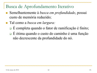 12 de março de 2014 42 IA
Busca de Aprofundamento Iterativo
 Semelhantemente à busca em profundidade, possui
custo de memória reduzido;
 Tal como a busca em largura:
 É completa quando o fator de ramificação é finito;
 É ótima quando o custo do caminho é uma função
não decrescente da profundidade do nó.
 