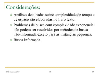 12 de março de 2014 43 IA
Considerações:
 Análises detalhadas sobre complexidade de tempo e
de espaço são elaboradas no livro texto;
 Problemas de busca com complexidade exponencial
não podem ser resolvidos por métodos de busca
não-informada exceto para as instâncias pequenas.
 Busca Informada.
 