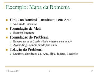12 de março de 2014 6 IA
Exemplo: Mapa da Romênia
 Férias na Romênia, atualmente em Arad
 Vôo sai de Bucareste
 Formulação da Meta
 Estar em Bucareste
 Formulação do Problema
 Estados: (estar em) cada cidade representa um estado.
 Ações: dirigir de uma cidade para outra.
 Solução do Problema
 Seqüência de cidades; e.g. Arad, Sibiu, Fagaras, Bucareste.
 