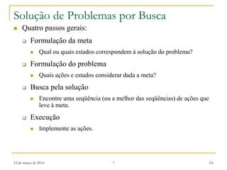 12 de março de 2014 7 IA
Solução de Problemas por Busca
 Quatro passos gerais:
 Formulação da meta
 Qual ou quais estados correspondem à solução do problema?
 Formulação do problema
 Quais ações e estados considerar dada a meta?
 Busca pela solução
 Encontre uma seqüência (ou a melhor das seqüências) de ações que
leve à meta.
 Execução
 Implemente as ações.
 