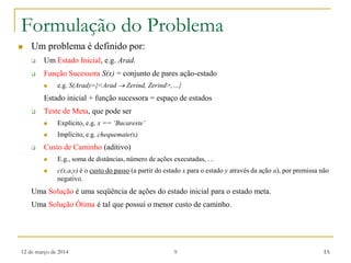 12 de março de 2014 9 IA
Formulação do Problema
 Um problema é definido por:
 Um Estado Inicial, e.g. Arad.
 Função Sucessora S(x) = conjunto de pares ação-estado
 e.g. S(Arad)={<Arad  Zerind, Zerind>,…}
Estado inicial + função sucessora = espaço de estados
 Teste de Meta, que pode ser
 Explícito, e.g. x == ‘Bucareste’
 Implícito, e.g. chequemate(x)
 Custo de Caminho (aditivo)
 E.g., soma de distâncias, número de ações executadas, …
 c(x,a,y) é o custo do passo (a partir do estado x para o estado y através da ação a), por premissa não
negativo.
Uma Solução é uma seqüência de ações do estado inicial para o estado meta.
Uma Solução Ótima é tal que possui o menor custo de caminho.
 
