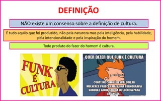 DEFINIÇÃO
NÃO existe um consenso sobre a definição de cultura.
É tudo aquilo que foi produzido, não pela natureza mas pela inteligência, pela habilidade,
pela intencionalidade e pela inspiração do homem.
Todo produto do fazer do homem é cultura.
 