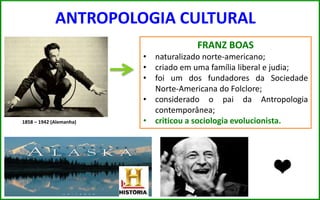 ANTROPOLOGIA CULTURAL
FRANZ BOAS
• naturalizado norte-americano;
• criado em uma família liberal e judia;
• foi um dos fundadores da Sociedade
Norte-Americana do Folclore;
• considerado o pai da Antropologia
contemporânea;
• criticou a sociologia evolucionista.1858 – 1942 (Alemanha)
 