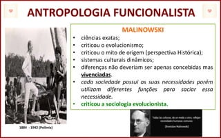 ANTROPOLOGIA FUNCIONALISTA
MALINOWSKI
• ciências exatas;
• criticou o evolucionismo;
• criticou o mito de origem (perspectiva Histórica);
• sistemas culturais dinâmicos;
• diferenças não deveriam ser apenas concebidas mas
vivenciadas.
• cada sociedade possui as suas necessidades porém
utilizam diferentes funções para saciar essa
necessidade.
• criticou a sociologia evolucionista.
1884 - 1942 (Polônia)
 