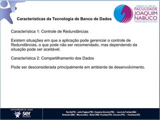 Características da Tecnologia de Banco de Dados
Característica 1: Controle de Redundâncias
Existem situações em que a aplicação pode gerenciar o controle de
Redundâncias, o que pode não ser recomendado, mas dependendo da
situação pode ser aceitável.
Característica 2: Compartilhamento dos Dados
Pode ser desconsiderada principalmente em ambiente de desenvolvimento.

 