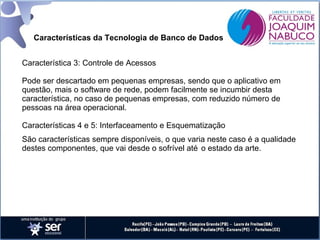 Características da Tecnologia de Banco de Dados
Característica 3: Controle de Acessos
Pode ser descartado em pequenas empresas, sendo que o aplicativo em
questão, mais o software de rede, podem facilmente se incumbir desta
característica, no caso de pequenas empresas, com reduzido número de
pessoas na área operacional.
Características 4 e 5: Interfaceamento e Esquematização
São características sempre disponíveis, o que varia neste caso é a qualidade
destes componentes, que vai desde o sofrível até o estado da arte.

 