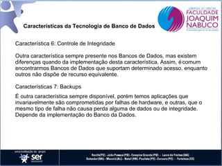Características da Tecnologia de Banco de Dados
Característica 6: Controle de Integridade
Outra característica sempre presente nos Bancos de Dados, mas existem
diferenças quando da implementação desta característica. Assim, é comum
encontrarmos Bancos de Dados que suportam determinado acesso, enquanto
outros não dispõe de recurso equivalente.
Características 7: Backups
É outra característica sempre disponível, porém temos aplicações que
invariavelmente são comprometidas por falhas de hardware, e outras, que o
mesmo tipo de falha não causa perda alguma de dados ou de integridade.
Depende da implementação do Banco da Dados.

 