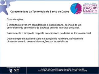 Características da Tecnologia de Banco de Dados
Considerações:
É importante levar em consideração o desempenho, ao invés de um
gerenciamento automático de backups ou uma interface amigável.
Basicamente o tempo de resposta de um banco de dados se torna essencial.
Deve sempre se avaliar o custo na adoção de hardware, software e o
dimensionamento dessas informações por especialistas

 