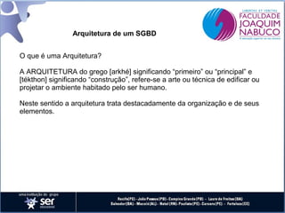 Arquitetura de um SGBD
O que é uma Arquitetura?
A ARQUITETURA do grego [arkhé] significando “primeiro” ou “principal” e
[tékthon] significando “construção”, refere-se a arte ou técnica de edificar ou
projetar o ambiente habitado pelo ser humano.
Neste sentido a arquitetura trata destacadamente da organização e de seus
elementos.

 
