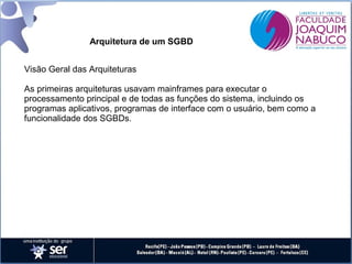 Arquitetura de um SGBD
Visão Geral das Arquiteturas
As primeiras arquiteturas usavam mainframes para executar o
processamento principal e de todas as funções do sistema, incluindo os
programas aplicativos, programas de interface com o usuário, bem como a
funcionalidade dos SGBDs.

 