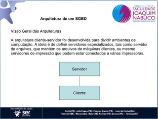 Arquitetura de um SGBD
Visão Geral das Arquiteturas
A arquitetura cliente-servidor foi desenvolvida para dividir ambientes de
computação. A ideia é de definir servidores especializados, tais como servidor
de arquivos, que mantém os arquivos de máquinas clientes, ou mesmo
servidores de impressão que podem estar conectados a várias impressoras.

 