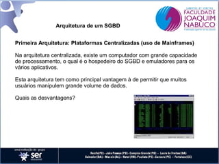 Arquitetura de um SGBD
Primeira Arquitetura: Plataformas Centralizadas (uso de Mainframes)
Na arquitetura centralizada, existe um computador com grande capacidade
de processamento, o qual é o hospedeiro do SGBD e emuladores para os
vários aplicativos.
Esta arquitetura tem como principal vantagem à de permitir que muitos
usuários manipulem grande volume de dados.
Quais as desvantagens?

 