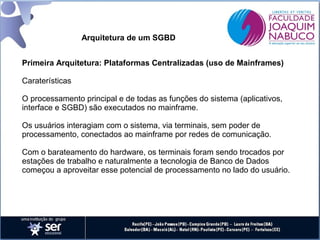 Arquitetura de um SGBD
Primeira Arquitetura: Plataformas Centralizadas (uso de Mainframes)
Caraterísticas
O processamento principal e de todas as funções do sistema (aplicativos,
interface e SGBD) são executados no mainframe.
Os usuários interagiam com o sistema, via terminais, sem poder de
processamento, conectados ao mainframe por redes de comunicação.
Com o barateamento do hardware, os terminais foram sendo trocados por
estações de trabalho e naturalmente a tecnologia de Banco de Dados
começou a aproveitar esse potencial de processamento no lado do usuário.

 