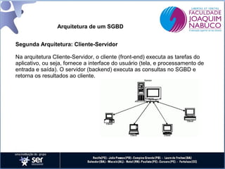 Arquitetura de um SGBD
Segunda Arquitetura: Cliente-Servidor
Na arquitetura Cliente-Servidor, o cliente (front-end) executa as tarefas do
aplicativo, ou seja, fornece a interface do usuário (tela, e processamento de
entrada e saída). O servidor (backend) executa as consultas no SGBD e
retorna os resultados ao cliente.

 
