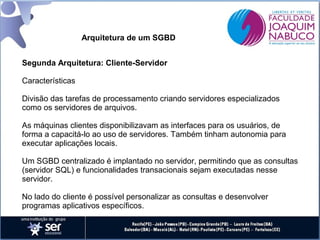 Arquitetura de um SGBD
Segunda Arquitetura: Cliente-Servidor
Características
Divisão das tarefas de processamento criando servidores especializados
como os servidores de arquivos.
As máquinas clientes disponibilizavam as interfaces para os usuários, de
forma a capacitá-lo ao uso de servidores. Também tinham autonomia para
executar aplicações locais.
Um SGBD centralizado é implantado no servidor, permitindo que as consultas
(servidor SQL) e funcionalidades transacionais sejam executadas nesse
servidor.
No lado do cliente é possível personalizar as consultas e desenvolver
programas aplicativos específicos.

 