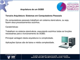 Arquitetura de um SGBD
Terceira Arquitetura: Sistemas em Computadores Pessoais
Os computadores pessoais trabalham em sistema stand-alone, ou seja,
fazem seus processamentos sozinhos.
Caraterísticas:
Trabalham no sistema stand-alone, executando sozinhos todas as funções
necessárias para o funcionamento do SGBD.
Principal vantagem desta arquitetura é a simplicidade.
Aplicações típicas são de baixa e média complexidade.

 
