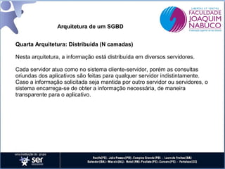 Arquitetura de um SGBD
Quarta Arquitetura: Distribuída (N camadas)
Nesta arquitetura, a informação está distribuída em diversos servidores.
Cada servidor atua como no sistema cliente-servidor, porém as consultas
oriundas dos aplicativos são feitas para qualquer servidor indistintamente.
Caso a informação solicitada seja mantida por outro servidor ou servidores, o
sistema encarrega-se de obter a informação necessária, de maneira
transparente para o aplicativo.

 