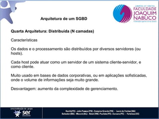 Arquitetura de um SGBD
Quarta Arquitetura: Distribuída (N camadas)
Características
Os dados e o processamento são distribuídos por diversos servidores (ou
hosts).
Cada host pode atuar como um servidor de um sistema cliente-servidor, e
como cliente.
Muito usado em bases de dados corporativas, ou em aplicações sofisticadas,
onde o volume de informações seja muito grande.
Desvantagem: aumento da complexidade de gerenciamento.

 