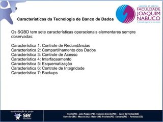 Características da Tecnologia de Banco de Dados
Os SGBD tem sete características operacionais elementares sempre
observadas:
Característica 1: Controle de Redundâncias
Característica 2: Compartilhamento dos Dados
Característica 3: Controle de Acesso
Característica 4: Interfaceamento
Característica 5: Esquematização
Característica 6: Controle de Integridade
Característica 7: Backups

 