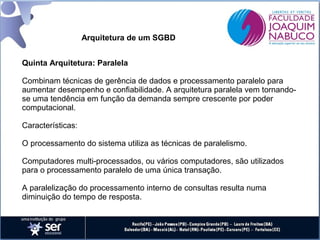Arquitetura de um SGBD
Quinta Arquitetura: Paralela
Combinam técnicas de gerência de dados e processamento paralelo para
aumentar desempenho e confiabilidade. A arquitetura paralela vem tornandose uma tendência em função da demanda sempre crescente por poder
computacional.
Características:
O processamento do sistema utiliza as técnicas de paralelismo.
Computadores multi-processados, ou vários computadores, são utilizados
para o processamento paralelo de uma única transação.
A paralelização do processamento interno de consultas resulta numa
diminuição do tempo de resposta.

 