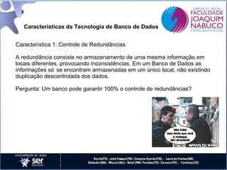 Características da Tecnologia de Banco de Dados
Característica 1: Controle de Redundâncias
A redundância consiste no armazenamento de uma mesma informação em
locais diferentes, provocando inconsistências. Em um Banco de Dados as
informações só se encontram armazenadas em um único local, não existindo
duplicação descontrolada dos dados.
Pergunta: Um banco pode garantir 100% o controle de redundâncias?

 