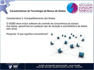 Características da Tecnologia de Banco de Dados
Característica 2: Compartilhamento dos Dados
O SGBD deve incluir software de controle de concorrência ao acesso
dos dados, garantindo em qualquer tipo de situação a escrita/leitura de dados
sem erros.
Pergunta: O que significa concorrência?

 