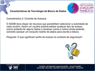 Características da Tecnologia de Banco de Dados
Característica 3: Controle de Acessos
O SGDB deve dispor de recursos que possibilitem selecionar a autoridade de
cada usuário. Assim um usuário poderá realizar qualquer tipo de acesso,
outros poderão ler alguns dados e atualizar outros e outros ainda poderão
somente acessar um conjunto restrito de dados para escrita e leitura.
Pergunta: O que significam perfis de acesso no contexto de segurança?

 