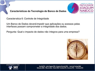 Características da Tecnologia de Banco de Dados
Característica 6: Controle de Integridade
Um Banco de Dados deverá impedir que aplicações ou acessos pelas
interfaces possam comprometer a integridade dos dados.
Pergunta: Qual o impacto de dados não íntegros para uma empresa?

 