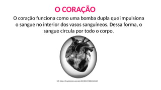 O coração funciona como uma bomba dupla que impulsiona
o sangue no interior dos vasos sanguíneos. Dessa forma, o
sangue circula por todo o corpo.
Gif: https://br.pinterest.com/pin/605382374884416560/
O CORAÇÃO
 