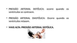 • PRESSÃO ARTERIAL SISTÓLICA: ocorre quando os
ventrículos se contraem.
• PRESSÃO ARTERIAL DIASTÓLICA: Ocorre quando os
ventrículos relaxam.
• MAIS ALTA: PRESSÃO ARTERIAL SISTÓLICA.
 