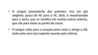 • O sangue proveniente dos pulmões, rico em gás
oxigênio, passa do AE para o VE. Dele, é impulsionado
para a aorta, que se ramifica em muitas outras artérias,
que vão para todas as partes do corpo.
• O sangue volta para o coração pelas veias e atinge o AD,
tanto pela veia cava superior quanto pela inferior.
 