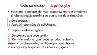 “MÃO NA MASSA” : A pulsação
• Posicione o polegar da mão esquerda sobre o antebraço
direito na região próxima ao punho nas duas situações:
✔Em repouso.
✔Após 20 repetições de polichinelo.
• Depois analise e registre:
1. Descreva o que você sentiu.
2. Considerando o que você estudou sobre o
sistema cardiovascular, explique por que houve
diferença na pulsação entre as duas situações.
 