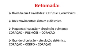 ⮚ Dividido em 4 cavidades: 2 átrios e 2 ventrículos.
⮚ Dois movimentos: sístoles e diástoles.
⮚ Pequena circulação = circulação pulmonar.
CORAÇÃO – PULMÕES – CORAÇÃO
⮚ Grande circulação = circulação sistêmica.
CORAÇÃO – CORPO – CORAÇÃO
Retomada:
 