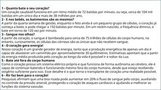 1 - Quanto bate o seu coração?
Um coração saudável funciona em um ritmo médio de 72 batidas por minuto, ou seja, cerca de 104 mil
batidas em um único dia e mais de 38 milhões por ano.
2 - E nos bebês, os batimentos são os mesmos?
A partir da quarta semana de gestão, enquanto o feto ainda é um pequeno grupo de células, o coração já
começa a bater, e pode chegar a 150 batidas por minuto. Em um recém-nascido, a frequência diminui, e
bate em torno de 120 vez por minuto.
3 - Sangue nos olhos?
A partir do coração, o sangue é bombeado para cerca de 75 trilhões de células do corpo humano, no
entanto, curiosamente, as células das córneas são as únicas que não recebem sangue.
4 - O coração gera energia!
Nosso coração é um grande gerador de energia, tanto que a produção energética de apenas um dia é
capaz de abastecer um caminhão por aproximadamente 30 quilômetros. Estimativas apontam que a partir
da energia média produzida pelo coração ao longo da vida é possível ir e voltar da Lua.
5 - Bate até fora do corpo humano
Como o coração possui um sistema elétrico próprio e que funciona de forma autônoma ao cérebro, ele é
capaz de continuar batendo e funcionando mesmo fora do corpo humano, desde que esteja recebendo
oxigênio suficiente para isso. Esse detalhe é o que torna o transplante de coração uma realidade possível.
6 - Rir faz bem para o coração!
Pesquisas afirmam que uma boa risada pode aumentar em 20% o fluxo de sangue pelo corpo, auxiliando
no controle da pressão arterial, protegendo o coração de ataques cardíacos e ajudando a melhorar as
funções do sistema vascular.
 