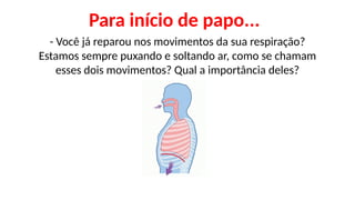 Para início de papo...
- Você já reparou nos movimentos da sua respiração?
Estamos sempre puxando e soltando ar, como se chamam
esses dois movimentos? Qual a importância deles?
 