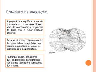 CONCEITO DE PROJEÇÃO
A projeção cartográfica, pode ser
considerada um recurso técnico
afim de representar a superfície
da Terra com a maior exatidão
possível.
Essa técnica visa o delineamento
das duas linhas imaginárias que
cortam a superfície terrestre: os
meridianos e os paralelos.
Podemos, assim, considerar
que, as projeções cartográficas
são a base técnica de concepção
dos mapas.

 