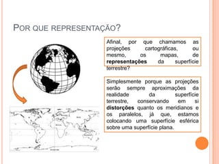 POR QUE REPRESENTAÇÃO?
Afinal, por que chamamos as
projeções
cartográficas,
ou
mesmo,
os
mapas,
de
representações
da
superfície
terrestre?

Simplesmente porque as projeções
serão sempre aproximações da
realidade
da
superfície
terrestre,
conservando
em
si
distorções quanto os meridianos e
os paralelos, já que, estamos
colocando uma superfície esférica
sobre uma superfície plana.

 