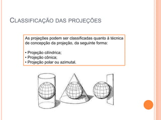 CLASSIFICAÇÃO DAS PROJEÇÕES
As projeções podem ser classificadas quanto à técnica
de concepção da projeção, da seguinte forma:
• Projeção cilíndrica;
• Projeção cônica;
• Projeção polar ou azimutal.

 